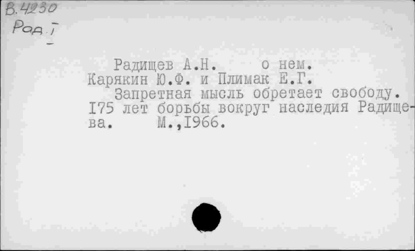 ﻿Ь.Ч^о
Pop, 7
Радищев А.Н. о нем.
Карякин Ю.Ф. и Плимак Е.Г.
Запретная мысль обретает свободу. 175 лет борьбы вокруг наследия Радище ва. М.,1966.